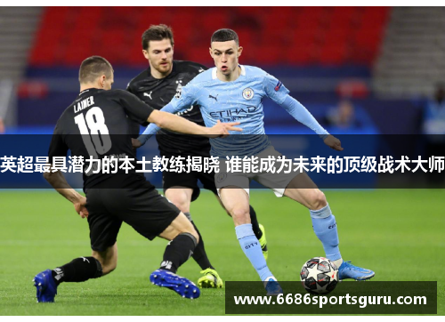 英超最具潜力的本土教练揭晓 谁能成为未来的顶级战术大师